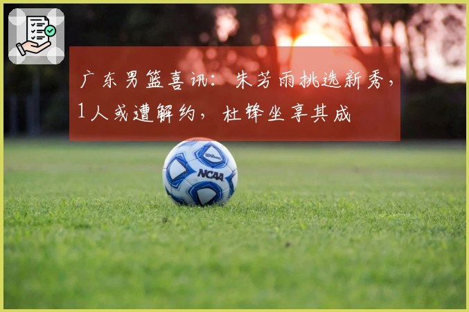 广东男篮喜讯:朱芳雨挑选新秀,1人或遭解约,杜锋坐享其成