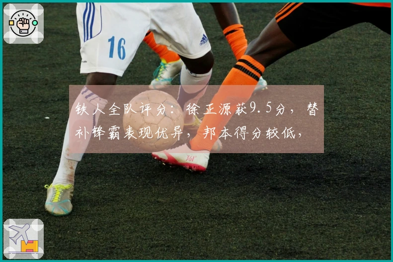 铁人全队评分:徐正源获9.5分,替补锋霸表现优异,邦本得分较低,一位球员仅及格