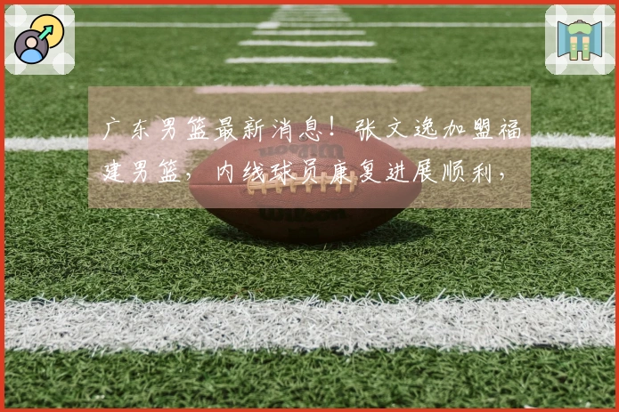 广东男篮最新消息！张文逸加盟福建男篮，内线球员康复进展顺利，计划下赛季复出，球队解除与萨林杰的合同。